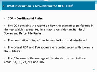 8. What information is derived from the NCAE COR? 
 COR = Certificate of Rating 
 The COR contains the report on how the examinees performed in 
the test which is presented in a graph alongside the Standard 
Scores and Percentile Ranks. 
 The descriptive rating of the Percentile Rank is also included. 
 The overall GSA and TVA scores are reported along with scores in 
the subtests. 
 The GSA score is the average of the standard scores in these 
areas: SA, RC, VA, MA and LRA. 
13 
 