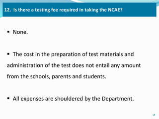 12. Is there a testing fee required in taking the NCAE? 
 None. 
 The cost in the preparation of test materials and 
administration of the test does not entail any amount 
from the schools, parents and students. 
 All expenses are shouldered by the Department. 
18 
 