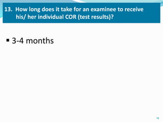 13. How long does it take for an examinee to receive 
his/ her individual COR (test results)? 
 3-4 months 
19 
 