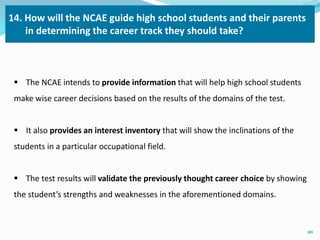 14. How will the NCAE guide high school students and their parents 
in determining the career track they should take? 
 The NCAE intends to provide information that will help high school students 
make wise career decisions based on the results of the domains of the test. 
 It also provides an interest inventory that will show the inclinations of the 
students in a particular occupational field. 
 The test results will validate the previously thought career choice by showing 
the student’s strengths and weaknesses in the aforementioned domains. 
20 
 