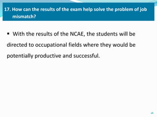 17. How can the results of the exam help solve the problem of job 
mismatch? 
 With the results of the NCAE, the students will be 
directed to occupational fields where they would be 
potentially productive and successful. 
26 
 