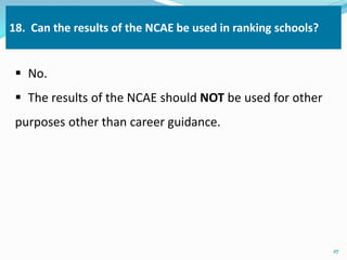 18. Can the results of the NCAE be used in ranking schools? 
 No. 
 The results of the NCAE should NOT be used for other 
purposes other than career guidance. 
27 
 