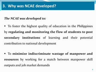 3. Why was NCAE developed? 
The NCAE was developed to: 
 To foster the highest quality of education in the Philippines 
by regulating and monitoring the flow of students to post 
secondary institutions of learning and their potential 
contribution to national development 
 To minimize indiscriminate wastage of manpower and 
resources by working for a match between manpower skill 
outputs and job market demands 
6 
 