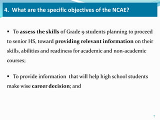 4. What are the specific objectives of the NCAE? 
 To assess the skills of Grade 9 students planning to proceed 
to senior HS, toward providing relevant information on their 
skills, abilities and readiness for academic and non-academic 
courses; 
 To provide information that will help high school students 
make wise career decision; and 
7 
 