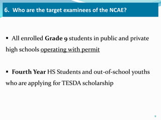6. Who are the target examinees of the NCAE? 
 All enrolled Grade 9 students in public and private 
high schools operating with permit 
 Fourth Year HS Students and out-of-school youths 
who are applying for TESDA scholarship 
9 
 