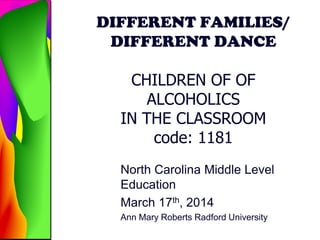 DIFFERENT FAMILIES/
DIFFERENT DANCE
CHILDREN OF OF
ALCOHOLICS
IN THE CLASSROOM
code: 1181
North Carolina Middle Level
Education
March 17th, 2014
Ann Mary Roberts Radford University
 