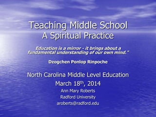 Teaching Middle School
A Spiritual Practice
Education is a mirror - it brings about a
fundamental understanding of our own mind."
Dzogchen Ponlop Rinpoche
North Carolina Middle Level Education
March 18th, 2014
Ann Mary Roberts
Radford University
aroberts@radford.edu
 