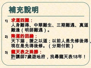 補充說明
1)

2)

3)

求道四難：
人身難得、中華難生、三期難遇、真道
難逢（明師難遇）。
降道的因緣：
天下溺，援之以道；以前人是先修後得，
現在是先得後修。（分期付款）
龍天表之殊勝：
許講師7歲遊地府，找尋龍天表18年！

 