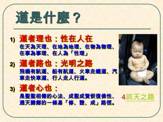 道是什麼？
1)

道者理也：性在人在

在天為天理、在地為地理、在物為物理、
在事為事理、在人為「性理」

2)

道者路也：光明之路

飛機有航道、船有航道、火車走鐵道、汽
車走快車道、行人走人行道。

3)

道者心也：

是聖聖相傳的心法、成聖成賢恢復佛性、
通天歸鄉的一條易「修、證、成」路徑。

4回天之路

 