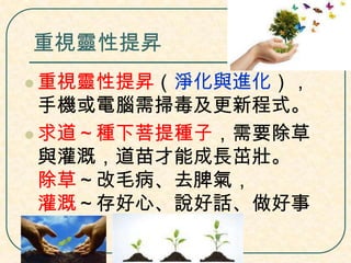 重視靈性提昇
 重視靈性提昇（淨化與進化），

手機或電腦需掃毒及更新程式。
 求道～種下菩提種子，需要除草
與灌溉，道苗才能成長茁壯。
除草～改毛病、去脾氣，
灌溉～存好心、說好話、做好事

 