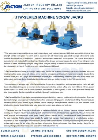 JTW-SERIES MACHINE SCREW JACKS
* The worm gear driven machine screw jack incorporates a heat treatment standard #45 steel worm which drives a high
strength bronze worm gear. The worm shaft is supported on anti-friction deep groove ball bearings with external seals
provided to prevent loss of lubrication. Lubrication with synthetic grease ep2 lithium grease. The bronze worm gear is
supported on anti-friction ball thrust bearings. Rotation of the bronze worm gear causes the acme thread lifting screw to
translate or rotate, depending upon jack configuration. The jack housing is made of ductile iron and proportioned to support
the rate capacity of the unit. The lifting screw is made of standard #45 steel.
* JTW-Series Machine Screw Jacks major configuration devides the jacks into translating machine screw jacks, lifting nut
rotating machine screw jacks, anti-rotation keyed machine screw jacks, anti-backlash machine screw jacks, double clevis
machine screw jacks etc. Upright and inverted type machine jacks. Standard lifting screw end types such as top flange (top
plate), clevis end (male clevis), threaded end and plain end, also can custom to make kinds of lifting screw ends.
* In the absence of vibration load, JTW-Series Machine Screw Jacks has self lock and precisely position loads, will hold
loads without backdriving, and no need any brake mechanism or locking system. Lifting force from 0.5 ton to 100 ton. Linear
speeds up to 2.875 m/min. Can be driven by motors, hand wheels or both together, 11 sizes in two gear ratios for high and
slow linear speeds. Can be mounted in any attitude. Generally maintenance free.
* JTW-Series Machine Screw Jacks are used wherever controlled lifting, lowering, pushing and pulling is required. They can
be installed single unit, in pairs or multiple units machine screw jack lifting systems simultaneously lifting. Accessories such
as electric motors, hand wheels, digital counters, flexible couplings, bevel gearboxes, bellows boots, limit switches, drive
shafts, pillow blocks, flange blocks, stop nuts, gear motors, worm gear reducer, rod ends etc.
* JTW-Series Machine Screw Jacks Application in metallurgy industry, mining industry, chemical industry, construction
industry and irrigation industry such as Large dish antenna movement, Workplace table adjustments, Vacuum furnace lid
lifters, Roll lifts, Mandrel pushers Sluice gates, Unwind stands, Calender stacks, Translating lift for pallets, Unstacking unit
for plate materials, Mobile scissor table suitable for pallet truck transfer, Height adjustment in a bottle testing system,
Adjustment of steel shuttering for concrete beams, Scissor table combination for exact height positioning of a platform, High
voltage switch gear Die set tables, Electron beam adjustments, Horizontal presses, Saw blade tension, Stage lifts for
scenery changes, Robotics manipulator, Disc refiner blade adjustment etc.
J AC TO N IN DUS TRY C O. ,LTD
TEL: 86-769-81585810, 81585852
SKYPE: jactonjack
EMAIL: sales@screw-jack.com
WEB: www.screw-jack.com
L IF T IN G S Y S T E M S S O L U T IO N S
S C R E W J A C K S
M IT E R G E A R B O X E S
L IF T IN G S Y S T E M S
S Y S T E MS AC C E S S O R IE S
C U S T O M S C R E W J A C K S
C U S T O M A C M E S C R E W S
 