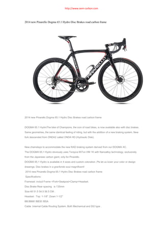 http://www.oem-carbon.com

2014 new Pinarello Dogma 65.1 Hydro Disc Brakes road carbon frame

2014 new Pinarello Dogma 65.1 Hydro Disc Brakes road carbon frame

DOGMA 65.1 HydroThe bike of Champions, the icon of road bikes, is now available also with disc brakes.
Same geometries, the same identical feeling of riding, but with the addition of a new braking system. New
fork descended from ONDA2 called ONDA HD (Hydraulic Disk).

New chainstays to accommodate the new RAD braking system derived from our DOGMA XC.
The DOGMA 65.1 Hydro obviously uses Torayca 65Ton HM 1K with Nanoalloy technology, exclusively
from the Japanese carbon giant, only for Pinarello.
DOGMA 65.1 Hydro is available in 4 sizes and custom coloration .Pls let us kown your color or design
drawings. Disc brakes in a granfondo soul magnificent!
2014 new Pinarello Dogma 65.1 Hydro Disc Brakes road carbon frame
Specifications:
Frameset :includ Frame +Fork+Seatpost+Clamp+Headset.
Disc Brake Rear spacing is 135mm
Size:48 51.5 54.5 56.5 CM .
Headset : Top: 1-1/8″ ,Down:1-1/2″
BB:BB68 /BB30 /BSA
Cable :Internal Cable Routing System. Both Mechanical and DI2 type .

 