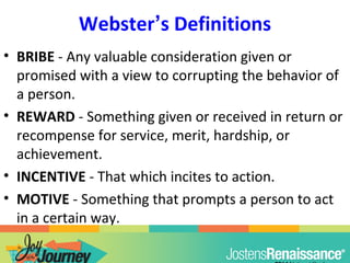 Webster’s Definitions
• BRIBE - Any valuable consideration given or
promised with a view to corrupting the behavior of
a person.
• REWARD - Something given or received in return or
recompense for service, merit, hardship, or
achievement.
• INCENTIVE - That which incites to action.
• MOTIVE - Something that prompts a person to act
in a certain way.
 