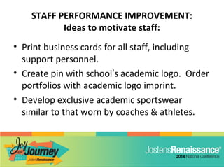STAFF PERFORMANCE IMPROVEMENT:
Ideas to motivate staff:
• Print business cards for all staff, including
support personnel.
• Create pin with school’s academic logo. Order
portfolios with academic logo imprint.
• Develop exclusive academic sportswear
similar to that worn by coaches & athletes.
 