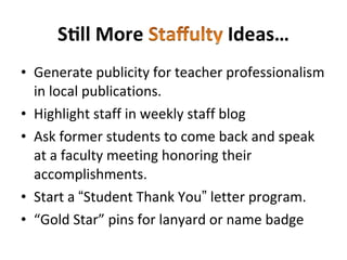 • Generate publicity for teacher professionalism
in local publications.
• Highlight staff in weekly staff blog
• Ask former students to come back and speak
at a faculty meeting honoring their
accomplishments.
• Start a “Student Thank You” letter program.
• “Gold Star” pins for lanyard or name badge
 