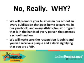 No, Really. WHY?
• We will promote your business in our school, in
every publication that goes home to parents, in
our yearbook, and every athletic/music program
that is in the hands of every person that attends
a school function.
• We will make sure the recognition is public and
you will receive a plaque and a decal signifying
that you are a VIP.
 