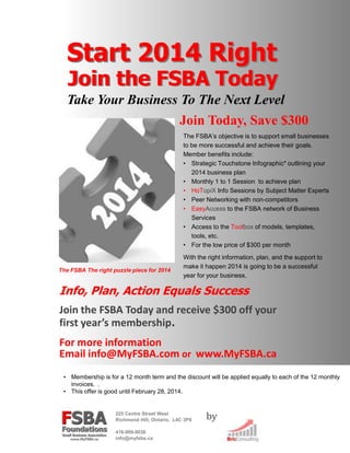 Start 2014 Right

Join the FSBA Today

Take Your Business To The Next Level
Join Today, Save $300
The FSBA’s objective is to support small businesses
to be more successful and achieve their goals.
Member benefits include:
• Strategic Touchstone Infographic* outlining your
2014 business plan
• Monthly 1 to 1 Session to achieve plan
• HoTopiX Info Sessions by Subject Matter Experts
• Peer Networking with non-competitors
• EasyAccess to the FSBA network of Business
Services
• Access to the Toolbox of models, templates,
tools, etc.
• For the low price of $300 per month

The FSBA The right puzzle piece for 2014

With the right information, plan, and the support to
make it happen 2014 is going to be a successful
year for your business.

Info, Plan, Action Equals Success
Join the FSBA Today and receive $300 off your
first year’s membership.
For more information
Email info@MyFSBA.com or www.MyFSBA.ca
• Membership is for a 12 month term and the discount will be applied equally to each of the 12 monthly
invoices. .
• This offer is good until February 28, 2014.

225 Centre Street West
Richmond Hill, Ontario, L4C 3P9
416-999-9036
info@myfsbs.ca

by

 