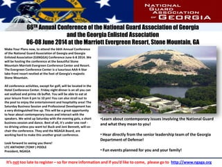 Make Your Plans now, to attend the 66th Annual Conference
of the National Guard Association of Georgia and Georgia
Enlisted Association (EANGGA) Conference June 6-8 2014. We
will be hosting the conference at the beautiful Stone
Mountain Marriott Evergreen Conference Center and Resort.
The Evergreen Conference Center is a luxurious AAA 4-Star
lake-front resort nestled at the foot of Georgia's majestic
Stone Mountain.
All conference activities, except for golf, will be located in the
Hotel Conference Center. Friday night dinner is an all you can
eat seafood and prime rib buffet. You will be able to eat at
your leisure from 6 pm to 10 pm! You can also stroll out to
the pool to enjoy the entertainment and hospitality area! The
Saturday Business Session and Professional Development has
a very distinguished line up. This will be a great opportunity
to hear about contemporary issues and interact with the
speakers. We wind up Saturday with the evening gala, a short
business session and dance. Best of all, it's under one roof -
no driving unless you want to! Buck and Joni Bennett, will co-
chair the conference. They and the NGAGA Board, are
working hard to make this another great conference.
Look forward to seeing you there!
LTC ANTHONY (TONY ) POOLE
President, NGAGA
66TH Annual Conference of the National Guard Association of Georgia
and the Georgia Enlisted Association
06-08 June 2014 at the Marriott Evergreen Resort, Stone Mountain, GA
•Learn about contemporary issues involving the National Guard
and what they mean to you!
• Hear directly from the senior leadership team of the Georgia
Department of Defense!
• Fun events planned for you and your family!
It’s not too late to register – so for more information and if you’d like to come, please go to http://www.ngaga.org
 