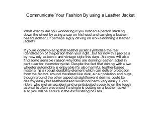 Communicate Your Fashion By using a Leather Jacket

What exactly are you wondering if you noticed a person strolling
down the street by using a cap on his head and carrying a leatherbased jacket? Or perhaps a guy driving on a bike donning a leather
jacket?
If you're contemplating that leather jacket symbolize the real
identification of the person then your right...but for now this jacket is
by now rely as iconic and vintage style this days. Also you will also
find some sensible reason why folks are donning leather jacket in
particular for the motorcyclist. Despite the fact that driving with a two
wheeler automobile is enjoyable it's also harmful, leather-based
material ha a robust durability element which can deliver protection
from the factors around the street like dust, air air pollution and bugs,
though around the other aspect straightforward denims could be
destroy easily but leather-based would not harm very easily. Even
riders who met an accident and unanticipated speak to on the tough
asphalt is often prevented if a single is putting on a leather jacket
also you will be secure in the excruciating bruises.

 