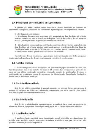 MUNICÍPIO DE PORTO ALEGRE
Departamento Municipal de Previdência dos Servidores
Públicos do Município de Porto Alegre – PREVIMPA
NOTA TÉCNICAATUARIAL 2014 - 10
2.3. Pensão por porte de Ativo ou Aposentado
A pensão por morte consiste numa importância mensal conferida ao conjunto de
dependentes do segurado, quando de seu falecimento. A pensão poderá ser temporária ou vitalícia.
O valor da pensão será limitado:
I – à totalidade dos proventos percebidos pelo aposentado na data do óbito, até o limite
máximo estabelecido para os benefícios do Regime Geral de Previdência Social, acrescido
de 70% (setenta por cento) da parcela excedente a este limite; ou
II – à totalidade da remuneração de contribuição percebida pelo servidor no cargo efetivo na
data do óbito, até o limite máximo estabelecido para os benefícios do Regime Geral de
Previdência Social, acrescido de 70% (setenta por cento) da parcela excedente a este limite,
se o falecimento ocorrer quando o servidor estiver em atividade.
Havendo mais de um pensionista, a pensão por mote será rateada entre todos em partes
iguais, revertendo em favor dos demais a parte daquele cujo direto à pensão cessar.
2.4. Auxílio-Doença
O auxílio-doença será devido ao segurado, em gozo de licença para tratamento de saúde, que
ficar incapacitado para o seu trabalho por mais de 15 (quinze) dias consecutivos e consistirá no
valor de sua última retribuição pecuniária, observado, quanto às gratificações diversas, o
estabelecido nos respectivos planos de pagamento da Administração Centralizada, Autárquica,
Fundacional, e da Câmara Municipal.
2.5. Salário-Maternidade
Será devido salário-maternidade à segurada gestante, em gozo de licença para repouso à
gestante e à puérpera, por 120 (cento e vinte) dias consecutivos, com início entre 28 (vinte e oito)
dias antes do parto e a data de ocorrência deste.
2.6. Salário-Família
Será devido o salário-família, mensalmente, ao segurado de baixa renda na proporção do
número de filhos ou equiparados, de qualquer condição, de até 14 (quatorze) anos ou inválidos.
2.7. Auxílio-Reclusão
O auxílio-reclusão consistirá numa importância mensal concedida aos dependentes do
servidor ativo recolhido à prisão, em regime fechado ou semi-aberto, que, por este motivo, não
perceber remuneração dos cofres públicos.
 