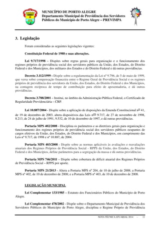 MUNICÍPIO DE PORTO ALEGRE
Departamento Municipal de Previdência dos Servidores
Públicos do Município de Porto Alegre – PREVIMPA
NOTA TÉCNICAATUARIAL 2014 - 11
3. Legislação
Foram consideradas as seguintes legislações vigentes:
Constituição Federal de 1988 e suas alterações.
Lei 9.717/1998 – Dispões sobre regras gerais para organização e o funcionamento dos
regimes próprios de previdência social dos servidores públicos da União, dos Estados, do Distrito
Federal e dos Municípios, dos militares dos Estados e do Distrito Federal e dá outras providências.
Decreto 3.112/1999 - Dispõe sobre a regulamentação da Lei nº 9.796, de 5 de maio de 1999,
que versa sobre compensação financeira entre o Regime Geral de Previdência Social e os regimes
próprios de previdência dos servidores da União, dos Estados, do Distrito Federal e dos Municípios,
na contagem recíproca de tempo de contribuição para efeito de aposentadoria, e dá outras
providências.
Decreto 3.788/2001 – Institui, no âmbito da Administração Pública Federal, o Certificado de
Regularidade Previdenciária – CRP.
Lei 10.887/2004 - Dispõe sobre a aplicação de disposições da Emenda Constitucional no 41,
de 19 de dezembro de 2003, altera dispositivos das Leis nos 9.717, de 27 de novembro de 1998,
8.213, de 24 de julho de 1991, 9.532, de 10 de dezembro de 1997, e dá outras providências.
Portaria MPS 402/2008 - Disciplina os parâmetros e as diretrizes gerais para organização e
funcionamento dos regimes próprios de previdência social dos servidores públicos ocupantes de
cargos efetivos da União, dos Estados, do Distrito Federal e dos Municípios, em cumprimento das
Leis nº 9.717, de 1998 e nº 10.887, de 2004.
Portaria MPS 403/2008 - Dispõe sobre as normas aplicáveis às avaliações e reavaliações
atuariais dos Regimes Próprios de Previdência Social - RPPS da União, dos Estados, do Distrito
Federal e dos Municípios, define parâmetros para a segregação da massa e dá outras providências.
Portaria MPS 746/2011 – Dispõe sobre cobertura de déficit atuarial dos Regimes Próprios
de Previdência Social – RPPS por aporte.
Portaria MPS 21/2013 - Altera a Portaria MPS nº 204, de 10 de julho de 2008; a Portaria
MPS nº 402, de 10 de dezembro de 2008; e a Portaria MPS nº 403, de 10 de dezembro de 2008.
LEGISLAÇÃO MUNICIPAL
Lei Complementar 133/1985 – Estatuto dos Funcionários Públicos do Município de Porto
Alegre.
Lei Complementar 478/2002 - Dispõe sobre o Departamento Municipal de Previdência dos
Servidores Públicos do Município de Porto Alegre, disciplina o Regime Próprio de Previdência
 