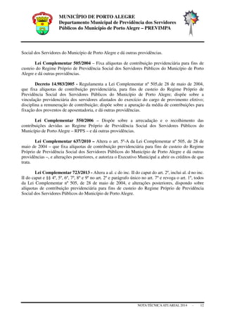 MUNICÍPIO DE PORTO ALEGRE
Departamento Municipal de Previdência dos Servidores
Públicos do Município de Porto Alegre – PREVIMPA
NOTA TÉCNICAATUARIAL 2014 - 12
Social dos Servidores do Município de Porto Alegre e dá outras providências.
Lei Complementar 505/2004 – Fixa alíquotas de contribuição previdenciária para fins de
custeio do Regime Próprio de Previdência Social dos Servidores Públicos do Município de Porto
Alegre e dá outras providências.
Decreto 14.983/2005 - Regulamenta a Lei Complementar nº 505,de 28 de maio de 2004,
que fixa alíquotas de contribuição previdenciária, para fins de custeio do Regime Próprio de
Previdência Social dos Servidores Públicos do Município de Porto Alegre; dispõe sobre a
vinculação previdenciária dos servidores afastados do exercício do cargo de provimento efetivo;
disciplina a remuneração de contribuição; dispõe sobre a apuração da média de contribuições para
fixação dos proventos de aposentadoria, e dá outras providências.
Lei Complementar 550/2006 – Dispõe sobre a arrecadação e o recolhimento das
contribuições devidas ao Regime Próprio de Previdência Social dos Servidores Públicos do
Município de Porto Alegre – RPPS – e dá outras providências.
Lei Complementar 637/2010 – Altera o art. 5º-A da Lei Complementar nº 505, de 28 de
maio de 2004 – que fixa alíquotas de contribuição previdenciária para fins de custeio do Regime
Próprio de Previdência Social dos Servidores Públicos do Município de Porto Alegre e dá outras
providências –, e alterações posteriores, e autoriza o Executivo Municipal a abrir os créditos de que
trata.
Lei Complementar 723/2013 - Altera a al. c do inc. II do caput do art. 2º, inclui al. d no inc.
II do caput e §§ 4º, 5º, 6º, 7º, 8º e 9º no art. 2º e parágrafo único no art. 7º e revoga o art. 1º, todos
da Lei Complementar nº 505, de 28 de maio de 2004, e alterações posteriores, dispondo sobre
alíquotas de contribuição previdenciária para fins de custeio do Regime Próprio de Previdência
Social dos Servidores Públicos do Município de Porto Alegre.
 
