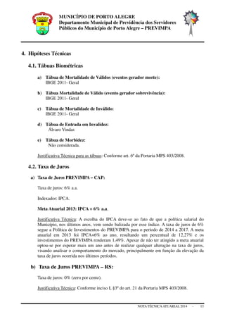 MUNICÍPIO DE PORTO ALEGRE
Departamento Municipal de Previdência dos Servidores
Públicos do Município de Porto Alegre – PREVIMPA
NOTA TÉCNICAATUARIAL 2014 - 13
4. Hipóteses Técnicas
4.1. Tábuas Biométricas
a) Tábua de Mortalidade de Válidos (eventos gerador morte):
IBGE 2011- Geral
b) Tábua Mortalidade de Válido (evento gerador sobrevivência):
IBGE 2011- Geral
c) Tábua de Mortalidade de Inválido:
IBGE 2011- Geral
d) Tábua de Entrada em Invalidez:
Álvaro Vindas
e) Tábua de Morbidez:
Não considerada.
Justificativa Técnica para as tábuas: Conforme art. 6º da Portaria MPS 403/2008.
4.2. Taxa de Juros
a) Taxa de Juros PREVIMPA – CAP:
Taxa de juros: 6% a.a.
Indexador: IPCA.
Meta Atuarial 2013: IPCA + 6% a.a.
Justificativa Técnica: A escolha do IPCA deve-se ao fato de que a política salarial do
Município, nos últimos anos, vem sendo balizada por esse índice. A taxa de juros de 6%
segue a Política de Investimentos do PREVIMPA para o período de 2014 a 2017. A meta
atuarial em 2013 foi IPCA+6% ao ano, resultando um percentual de 12,27% e os
investimentos do PREVIMPA renderam 1,49%. Apesar de não ter atingido a meta atuarial
optou-se por esperar mais um ano antes de realizar qualquer alteração na taxa de juros,
visando analisar o comportamento do mercado, principalmente em função da elevação da
taxa de juros ocorrida nos últimos períodos.
b) Taxa de Juros PREVIMPA – RS:
Taxa de juros: 0% (zero por cento).
Justificativa Técnica: Conforme inciso I, §3º do art. 21 da Portaria MPS 403/2008.
 