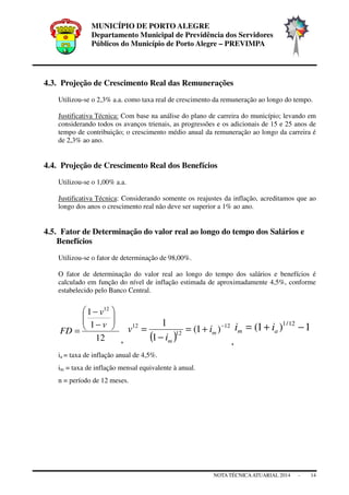 MUNICÍPIO DE PORTO ALEGRE
Departamento Municipal de Previdência dos Servidores
Públicos do Município de Porto Alegre – PREVIMPA
NOTA TÉCNICAATUARIAL 2014 - 14
4.3. Projeção de Crescimento Real das Remunerações
Utilizou-se o 2,3% a.a. como taxa real de crescimento da remuneração ao longo do tempo.
Justificativa Técnica: Com base na análise do plano de carreira do município; levando em
considerando todos os avanços trienais, as progressões e os adicionais de 15 e 25 anos de
tempo de contribuição; o crescimento médio anual da remuneração ao longo da carreira é
de 2,3% ao ano.
4.4. Projeção de Crescimento Real dos Benefícios
Utilizou-se o 1,00% a.a.
Justificativa Técnica: Considerando somente os reajustes da inflação, acreditamos que ao
longo dos anos o crescimento real não deve ser superior a 1% ao ano.
4.5. Fator de Determinação do valor real ao longo do tempo dos Salários e
Benefícios
Utilizou-se o fator de determinação de 98,00%.
O fator de determinação do valor real ao longo do tempo dos salários e benefícios é
calculado em função do nível de inflação estimada de aproximadamente 4,5%, conforme
estabelecido pelo Banco Central.
12
1
1 12






−
−
=
v
v
FD
, ( )
12
12
12
)1(
1
1 −
+=
−
= m
m
i
i
v
,
1)1( 12/1
−+= am ii
ia = taxa de inflação anual de 4,5%.
im = taxa de inflação mensal equivalente à anual.
n = período de 12 meses.
 