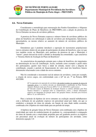 MUNICÍPIO DE PORTO ALEGRE
Departamento Municipal de Previdência dos Servidores
Públicos do Município de Porto Alegre – PREVIMPA
NOTA TÉCNICAATUARIAL 2014 - 15
4.6. Novos Entrantes
Consideramos a metodologia para mensuração dos Fundos Garantidores e Alíquotas
de Contribuição do Plano de Benefícios do PREVIMPA com a adoção da premissa de
Novos Entrantes na massa de servidores públicos.
A premissa de Novos Entrantes expressa o número futuro de servidores públicos do
plano de benefícios em substituição à saída de servidores por desligamento, falecimento,
aposentadoria, ou mesmo relativo ao aumento do número de servidores públicos do
Município.
Entendemos que é prudente introduzir a suposição de incrementos populacionais
(novos entrantes) dentro de um grupo de participantes do plano de benefícios, uma vez que
isso também ocorre no Município, pois partimos da premissa de que o Município é
“eterno”, jamais deixará de existir e atender as demandas da comunidade, o que caracteriza
o “Sistema Aberto de Avaliação de Plano de Benefícios”.
As características da população entrante para o plano de benefícios são importantes
na determinação da taxa de contribuição. Assim, tomando como exemplo o perfil etário
dos participantes, quanto mais baixa a idade de entrada, menor será a alíquota de
contribuição, estando o período de financiamento do valor atual dos benefícios futuros
diretamente relacionados com a idade dos novos entrantes.
Não foi considerado o incremento real de número de servidores, como por exemplo,
a criação de novos cargos, em conformidade com o §2º do art. 7º da Portaria MPS
403/2008:
§2º A expectativa de reposição de servidores não poderá resultar em aumento da massa de
segurados ativos e os critérios deverão ser demonstrados e justificados na Nota Técnica
Atuarial. (Redação dada pela Portaria MPS nº 21, de 16/01/2013). (grifo nosso)
§3º Deverão constar do Relatório da Avaliação Atuarial os critérios definidos pela Nota
Técnica Atuarial e a separação entre os compromissos, custos, e demais informações
relativos aos integrantes da geração atual e das gerações futuras. (Incluído pela Portaria
MPS nº 21, de 16/01/2013).
Para a inclusão da hipótese de novos entrantes na avaliação atuarial trabalharemos
com a definição de um gradiente expresso em percentual anual por idade, em que se
estabelece a projeção do ritmo de entrada, em função de uma idade média assumida,
combinada com a hipótese de rotatividade para um período de tempo.
A hipótese de geração futura de Novos Entrantes será combinada com a hipótese de
rotatividade por meio do estabelecimento do gradiente π୶, correspondendo à conjugação
do ritmo de entrada com a rotatividade projetada para um gradiente positivo ou negativo
em percentual anual da evolução do número de participantes em atividade, como
demonstra equação 1.0:
 