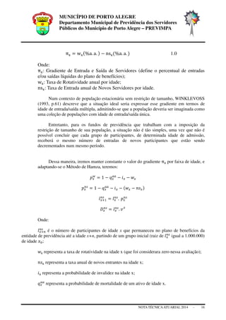 MUNICÍPIO DE PORTO ALEGRE
Departamento Municipal de Previdência dos Servidores
Públicos do Município de Porto Alegre – PREVIMPA
NOTA TÉCNICAATUARIAL 2014 - 16
π୶ ൌ w୶ሺ%a. a. ሻ െ ns୶ሺ%a. a. ሻ 1.0
Onde:
π୶: Gradiente de Entrada e Saída de Servidores (define o percentual de entradas
e/ou saídas líquidas do plano de benefícios);
w୶: Taxa de Rotatividade anual por idade;
ns୶: Taxa de Entrada anual de Novos Servidores por idade.
Num contexto de população estacionária sem restrição de tamanho, WINKLEVOSS
(1993, p.61) descreve que a situação ideal seria expressar esse gradiente em termos de
idade de entrada/saída múltipla, admitindo-se que a população deveria ser imaginada como
uma coleção de populações com idade de entrada/saída única.
Entretanto, para os fundos de previdência que trabalham com a imposição da
restrição de tamanho de sua população, a situação não é tão simples, uma vez que não é
possível concluir que cada grupo de participantes, de determinada idade de admissão,
receberá o mesmo número de entradas de novos participantes que estão sendo
decrementados num mesmo período.
Dessa maneira, iremos manter constante o valor do gradiente π୶ por faixa de idade, e
adaptando-se o Método de Hamza, teremos:
‫݌‬௫
௪
ൌ 1 െ ‫ݍ‬௫
௔௔
െ ݅௫ െ ‫ݓ‬௫
‫݌‬௫
௡௦
ൌ 1 െ ‫ݍ‬௫
௔௔
െ ݅௫ െ ሺ‫ݓ‬௫ െ ݊‫ݏ‬௫ሻ
݈௫ାଵ
௡௦
ൌ ݈௫
௡௦
. 	‫݌‬௫
௡௦
‫ܦ‬௫
௡௦
ൌ ݈௫
௡௦
. ‫ݒ‬௫
Onde:
݈௫ା௡
௡௦
é o número de participantes de idade x que permaneceu no plano de benefícios da
entidade de previdência até a idade x+n, partindo de um grupo inicial (raiz de ݈௫
௡௦
igual a 1.000.000)
de idade ‫ݔ‬଴;
‫ݓ‬୶ representa a taxa de rotatividade na idade x (que foi considerara zero nessa avaliação);
݊‫ݏ‬୶ representa a taxa anual de novos entrantes na idade x;
݅୶ representa a probabilidade de invalidez na idade x;
‫ݍ‬௫
௔௔
representa a probabilidade de mortalidade de um ativo de idade x.
 