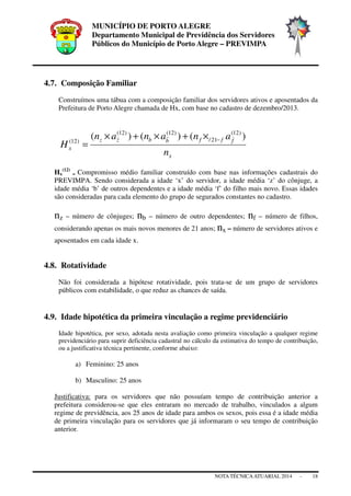 MUNICÍPIO DE PORTO ALEGRE
Departamento Municipal de Previdência dos Servidores
Públicos do Município de Porto Alegre – PREVIMPA
NOTA TÉCNICAATUARIAL 2014 - 18
4.7. Composição Familiar
Construímos uma tábua com a composição familiar dos servidores ativos e aposentados da
Prefeitura de Porto Alegre chamada de Hx, com base no cadastro de dezembro/2013.
x
fffbbzz
x
n
ananan
H
)()()( )12(
21/
)12()12(
)12( −×+×+×
=
Hx
(12)
= Compromisso médio familiar construído com base nas informações cadastrais do
PREVIMPA. Sendo considerada a idade ‘x’ do servidor, a idade média ‘z’ do cônjuge, a
idade média ‘b’ de outros dependentes e a idade média ‘f’ do filho mais novo. Essas idades
são consideradas para cada elemento do grupo de segurados constantes no cadastro.
nz – número de cônjuges; nb – número de outro dependentes; nf – número de filhos,
considerando apenas os mais novos menores de 21 anos; nx – número de servidores ativos e
aposentados em cada idade x.
4.8. Rotatividade
Não foi considerada a hipótese rotatividade, pois trata-se de um grupo de servidores
públicos com estabilidade, o que reduz as chances de saída.
4.9. Idade hipotética da primeira vinculação a regime previdenciário
Idade hipotética, por sexo, adotada nesta avaliação como primeira vinculação a qualquer regime
previdenciário para suprir deficiência cadastral no cálculo da estimativa do tempo de contribuição,
ou a justificativa técnica pertinente, conforme abaixo:
a) Feminino: 25 anos
b) Masculino: 25 anos
Justificativa: para os servidores que não possuíam tempo de contribuição anterior a
prefeitura considerou-se que eles entraram no mercado de trabalho, vinculados a algum
regime de previdência, aos 25 anos de idade para ambos os sexos, pois essa é a idade média
de primeira vinculação para os servidores que já informaram o seu tempo de contribuição
anterior.
 
