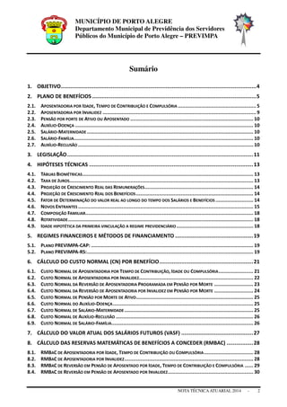 MUNICÍPIO DE PORTO ALEGRE
Departamento Municipal de Previdência dos Servidores
Públicos do Município de Porto Alegre – PREVIMPA
NOTA TÉCNICAATUARIAL 2014 - 2
Sumário
1. OBJETIVO.............................................................................................................................4
2. PLANO DE BENEFÍCIOS .........................................................................................................5
2.1. APOSENTADORIA POR IDADE, TEMPO DE CONTRIBUIÇÃO E COMPULSÓRIA ......................................................5
2.2. APOSENTADORIA POR INVALIDEZ ..........................................................................................................9
2.3. PENSÃO POR PORTE DE ATIVO OU APOSENTADO ..................................................................................... 10
2.4. AUXÍLIO-DOENÇA ........................................................................................................................... 10
2.5. SALÁRIO-MATERNIDADE ................................................................................................................... 10
2.6. SALÁRIO-FAMÍLIA............................................................................................................................ 10
2.7. AUXÍLIO-RECLUSÃO ......................................................................................................................... 10
3. LEGISLAÇÃO.......................................................................................................................11
4. HIPÓTESES TÉCNICAS .........................................................................................................13
4.1. TÁBUAS BIOMÉTRICAS...................................................................................................................... 13
4.2. TAXA DE JUROS............................................................................................................................... 13
4.3. PROJEÇÃO DE CRESCIMENTO REAL DAS REMUNERAÇÕES........................................................................... 14
4.4. PROJEÇÃO DE CRESCIMENTO REAL DOS BENEFÍCIOS................................................................................. 14
4.5. FATOR DE DETERMINAÇÃO DO VALOR REAL AO LONGO DO TEMPO DOS SALÁRIOS E BENEFÍCIOS .......................... 14
4.6. NOVOS ENTRANTES ......................................................................................................................... 15
4.7. COMPOSIÇÃO FAMILIAR.................................................................................................................... 18
4.8. ROTATIVIDADE................................................................................................................................ 18
4.9. IDADE HIPOTÉTICA DA PRIMEIRA VINCULAÇÃO A REGIME PREVIDENCIÁRIO ..................................................... 18
5. REGIMES FINANCEIROS E MÉTODOS DE FINANCIAMENTO ..................................................19
5.1. PLANO PREVIMPA-CAP: ................................................................................................................ 19
5.2. PLANO PREVIMPA-RS:................................................................................................................... 19
6. CÁLCULO DO CUSTO NORMAL (CN) POR BENEFÍCIO............................................................21
6.1. CUSTO NORMAL DE APOSENTADORIA POR TEMPO DE CONTRIBUIÇÃO, IDADE OU COMPULSÓRIA........................ 21
6.2. CUSTO NORMAL DE APOSENTADORIA POR INVALIDEZ............................................................................... 22
6.3. CUSTO NORMAL DA REVERSÃO DE APOSENTADORIA PROGRAMADA EM PENSÃO POR MORTE ........................... 23
6.4. CUSTO NORMAL DA REVERSÃO DE APOSENTADORIA POR INVALIDEZ EM PENSÃO POR MORTE ........................... 24
6.5. CUSTO NORMAL DE PENSÃO POR MORTE DE ATIVO................................................................................. 25
6.6. CUSTO NORMAL DO AUXÍLIO-DOENÇA................................................................................................. 25
6.7. CUSTO NORMAL DE SALÁRIO-MATERNIDADE ......................................................................................... 25
6.8. CUSTO NORMAL DE AUXÍLIO-RECLUSÃO ............................................................................................... 26
6.9. CUSTO NORMAL DE SALÁRIO-FAMÍLIA.................................................................................................. 26
7. CÁLCULO DO VALOR ATUAL DOS SALÁRIOS FUTUROS (VASF) ..............................................27
8. CÁLCULO DAS RESERVAS MATEMÁTICAS DE BENEFÍCIOS A CONCEDER (RMBAC) .................28
8.1. RMBAC DE APOSENTADORIA POR IDADE, TEMPO DE CONTRIBUIÇÃO OU COMPULSÓRIA.................................. 28
8.2. RMBAC DE APOSENTADORIA POR INVALIDEZ......................................................................................... 28
8.3. RMBAC DE REVERSÃO EM PENSÃO DE APOSENTADO POR IDADE, TEMPO DE CONTRIBUIÇÃO E COMPULSÓRIA ...... 29
8.4. RMBAC DE REVERSÃO EM PENSÃO DE APOSENTADO POR INVALIDEZ........................................................... 30
 