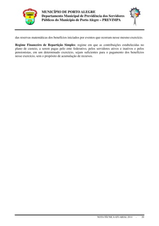 MUNICÍPIO DE PORTO ALEGRE
Departamento Municipal de Previdência dos Servidores
Públicos do Município de Porto Alegre – PREVIMPA
NOTA TÉCNICAATUARIAL 2014 - 20
das reservas matemáticas dos benefícios iniciados por eventos que ocorram nesse mesmo exercício.
Regime Financeiro de Repartição Simples: regime em que as contribuições estabelecidas no
plano de custeio, a serem pagas pelo ente federativo, pelos servidores ativos e inativos e pelos
pensionistas, em um determinado exercício, sejam suficientes para o pagamento dos benefícios
nesse exercício, sem o propósito de acumulação de recursos.
 