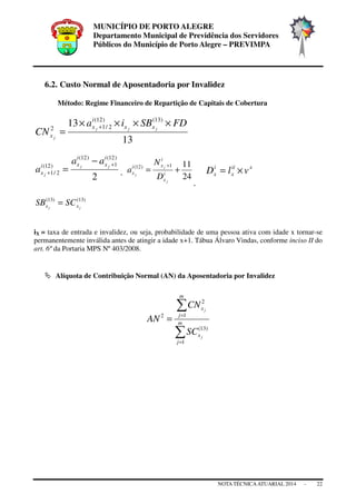 MUNICÍPIO DE PORTO ALEGRE
Departamento Municipal de Previdência dos Servidores
Públicos do Município de Porto Alegre – PREVIMPA
NOTA TÉCNICAATUARIAL 2014 - 22
6.2. Custo Normal de Aposentadoria por Invalidez
Método: Regime Financeiro de Repartição de Capitais de Cobertura
13
13 )13()12(
2/12
FDSBia
CN jjj
j
xx
i
x
x
××××
=
+
2
)12(
1
)12(
)12(
2/1
i
x
i
xi
x
jj
j
aa
a
+
+
−
= ,
24
111)12(
+=
+
i
x
i
xi
x
j
j
j
D
N
a
,
xii
x
i
x vlD ×=
)13()13(
jj xx SCSB =
iX = taxa de entrada e invalidez, ou seja, probabilidade de uma pessoa ativa com idade x tornar-se
permanentemente inválida antes de atingir a idade x+1. Tábua Álvaro Vindas, conforme inciso II do
art. 6º da Portaria MPS Nº 403/2008.
Alíquota de Contribuição Normal (AN) da Aposentadoria por Invalidez
∑
∑
=
=
= m
j
x
m
j
x
j
j
SC
CN
AN
1
)13(
1
2
2
 