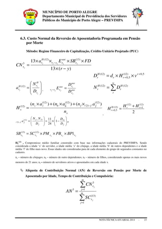 MUNICÍPIO DE PORTO ALEGRE
Departamento Municipal de Previdência dos Servidores
Públicos do Município de Porto Alegre – PREVIMPA
NOTA TÉCNICAATUARIAL 2014 - 23
6.3. Custo Normal da Reversão de Aposentadoria Programada em Pensão
por Morte
Método: Regime Financeiro de Capitalização, Crédito Unitário Projetado (PUC)
)(13
13 )13()12(
3
yr
FDSBEa
CN jjjjj
j
x
aac
xxr
H
r
x
−×
××××
=
−
5,0)12(
5,0
)12( +
+ ××= r
rr
H
r vHdD








=
j
j
j
r
H
rH
r
D
N
a )12(
, aac
x
aac
raac
xxr
j
j
jjj
D
D
E =− ∑=
w
r
H
r
H
r DN )12()12(
x
fffbbzz
x
n
ananan
H
)()()( )12(
21/
)12()12(
)12( −×+×+×
=
,
2
)12(
1
)12(
)12(
5,0
+
+
+
= rrH
r
HH
H








−×+








=
−
−
ff
f
ff
D
D
D
NN
a 2121)12(
21/ 1
24
11
,
jjjjj xxxxx BPPBPMSCSB 1)13()13(
×××=
Hx
(12)
= Compromisso médio familiar construído com base nas informações cadastrais do PREVIMPA. Sendo
considerada a idade ‘x’ do servidor, a idade média ‘z’ do cônjuge, a idade média ‘b’ de outros dependentes e a idade
média ‘f’ do filho mais novo. Essas idades são consideradas para de cada elemento do grupo de segurados constantes no
cadastro.
nz – número de cônjuges; nb – número de outro dependentes; nf – número de filhos, considerando apenas os mais novos
menores de 21 anos; nx – número de servidores ativos e aposentados em cada idade x.
Alíquota de Contribuição Normal (AN) de Reversão em Pensão por Morte de
Aposentado por Idade, Tempo de Contribuição e Compulsória:
∑
∑
=
=
= m
j
x
m
j
x
j
j
SC
CN
AN
1
)13(
1
3
3
 