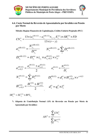MUNICÍPIO DE PORTO ALEGRE
Departamento Municipal de Previdência dos Servidores
Públicos do Município de Porto Alegre – PREVIMPA
NOTA TÉCNICAATUARIAL 2014 - 24
6.4. Custo Normal da Reversão de Aposentadoria por Invalidez em Pensão
por Morte
Método: Regime Financeiro de Capitalização, Crédito Unitário Projetado (PUC)
)(13
)(13 )13()12()12(
4
yr
FDSBEaa
CN jjjjjj
j
x
aac
xxr
aiHc
r
aiHc
x
x
−×
×××−×
=
−
aac
x
aiHc
xaiHc
x
j
j
j
D
N
a
)12(
)12(
= ∑=
w
x
aiHc
x
aiHc
x DN )12()12(
5,0)12(
5,0
)12(
cs
iH
xx
aac
x
aiHc
x vaiDD jjjj
×××= +
2
)12(
1
)12(
)12(
5,0
iH
x
iH
xiH
x
aa
a +
+
+
= i
x
iH
xiH
x
D
N
a
)12(
)12(
=
∑=
w
x
iH
x
iH
x DN )12()12( 5,0)12(
5,0
)12( +
+ ××= x
x
ii
x
iH
x vHdD
2
)12(
1
)12(
)12(
5,0
+
+
+
= xx
x
HH
H
,
ii
x
ii
x
ii
x lqd ×=
jjj xxx BPSCSB 2)13()13(
×=
Alíquota de Contribuição Normal (AN) de Reversão em Pensão por Morte de
Aposentado por Invalidez:
∑
∑
=
=
= m
j
x
m
j
x
j
j
SC
CN
AN
1
)13(
1
4
4
 