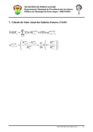 MUNICÍPIO DE PORTO ALEGRE
Departamento Municipal de Previdência dos Servidores
Públicos do Município de Porto Alegre – PREVIMPA
NOTA TÉCNICAATUARIAL 2014 - 27
7. Cálculo do Valor Atual dos Salários Futuros (VASF)
∑=
−×××=
m
j
aac
xrxxj jjjj
aFDSCVASF
1
)12(
:
)13(
13
















−×+
−
=
++
− aac
x
aac
r
aac
x
aac
r
aac
xaac
xrx
j
j
j
jj
jjj
D
D
D
NN
a 1
24
1111)12(
:
 