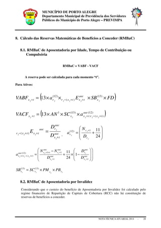 MUNICÍPIO DE PORTO ALEGRE
Departamento Municipal de Previdência dos Servidores
Públicos do Município de Porto Alegre – PREVIMPA
NOTA TÉCNICAATUARIAL 2014 - 28
8. Cálculo das Reservas Matemáticas de Benefícios a Conceder (RMBaC)
8.1. RMBaC de Aposentadoria por Idade, Tempo de Contribuição ou
Compulsória
RMBaC = VABF - VACF
A reserva pode ser calculada para cada momento “t”.
Para Ativos:
( )FDSBEaVABF jjjjjj x
aac
txtxrrtx ××××= ++−+
)13(
)(
)12(
13
( ))12(
)(:
)13(1
13 aac
txrtxxtx jjjjj
aSCANVACF +−++ ×××=
aac
tx
aac
raac
txtxr
j
j
jjj
D
D
E
+
++− =)(
, 







+=
+
24
111)12(
j
j
j
r
r
r
D
N
a
















−×+
−
=
++
+++
+−+ aac
tx
aac
r
aac
tx
aac
r
aac
txaac
txrtx
j
j
j
jj
jjj
D
D
D
NN
a 1
24
1111)12(
)(:
jjjj xxxx PBPMSCSB ××= )13()13(
8.2. RMBaC de Aposentadoria por Invalidez
Considerando que o custeio do benefício de Aposentadoria por Invalidez foi calculado pelo
regime financeiro de Repartição de Capitais de Cobertura (RCC) não há constituição de
reservas de benefícios a conceder.
 