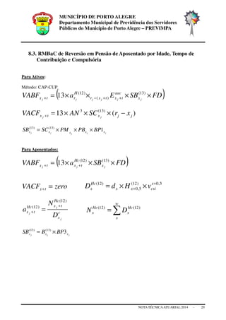 MUNICÍPIO DE PORTO ALEGRE
Departamento Municipal de Previdência dos Servidores
Públicos do Município de Porto Alegre – PREVIMPA
NOTA TÉCNICAATUARIAL 2014 - 29
8.3. RMBaC de Reversão em Pensão de Aposentado por Idade, Tempo de
Contribuição e Compulsória
Para Ativos:
Método: CAP-CUP
( )FDSBEaVABF jjjjjj x
aac
txtxr
H
rtx ××××= ++−+
)13(
)(
)12(
13
)(13 )13(3
jjxtx xrSCANVACF jj
−×××=+
jjjjj xxxxx BPPBPMSCSB 1)13()13(
×××=
Para Aposentados:
( )FDSBaVABF jjj x
Hc
txtx ×××= ++
)13()12(
13
zeroVACF tx =+
5,0)12(
5,0
)12( +
+ ××= x
csixx
Hc
x vHdD
c
x
Hc
txHc
tx
j
j
j
D
N
a
)12(
)12( +
+ = ∑=
w
x
Hc
x
Hc
x DN )12()12(
jjj xxx BPBSB 3)13()13(
×=
 