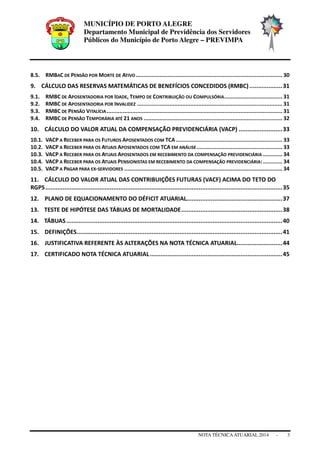 MUNICÍPIO DE PORTO ALEGRE
Departamento Municipal de Previdência dos Servidores
Públicos do Município de Porto Alegre – PREVIMPA
NOTA TÉCNICAATUARIAL 2014 - 3
8.5. RMBAC DE PENSÃO POR MORTE DE ATIVO........................................................................................... 30
9. CÁLCULO DAS RESERVAS MATEMÁTICAS DE BENEFÍCIOS CONCEDIDOS (RMBC)...................31
9.1. RMBC DE APOSENTADORIA POR IDADE, TEMPO DE CONTRIBUIÇÃO OU COMPULSÓRIA.................................... 31
9.2. RMBC DE APOSENTADORIA POR INVALIDEZ .......................................................................................... 31
9.3. RMBC DE PENSÃO VITALÍCIA............................................................................................................. 31
9.4. RMBC DE PENSÃO TEMPORÁRIA ATÉ 21 ANOS ...................................................................................... 32
10. CÁLCULO DO VALOR ATUAL DA COMPENSAÇÃO PREVIDENCIÁRIA (VACP) .........................33
10.1. VACP A RECEBER PARA OS FUTUROS APOSENTADOS COM TCA .................................................................. 33
10.2. VACP A RECEBER PARA OS ATUAIS APOSENTADOS COM TCA EM ANÁLISE ..................................................... 33
10.3. VACP A RECEBER PARA OS ATUAIS APOSENTADOS EM RECEBIMENTO DA COMPENSAÇÃO PREVIDENCIÁRIA ............ 34
10.4. VACP A RECEBER PARA OS ATUAIS PENSIONISTAS EM RECEBIMENTO DA COMPENSAÇÃO PREVIDENCIÁRIA:............ 34
10.5. VACP A PAGAR PARA EX-SERVIDORES .................................................................................................. 34
11. CÁLCULO DO VALOR ATUAL DAS CONTRIBUIÇÕES FUTURAS (VACF) ACIMA DO TETO DO
RGPS........................................................................................................................................35
12. PLANO DE EQUACIONAMENTO DO DÉFICIT ATUARIAL.......................................................37
13. TESTE DE HIPÓTESE DAS TÁBUAS DE MORTALIDADE..........................................................38
14. TÁBUAS............................................................................................................................40
15. DEFINIÇÕES......................................................................................................................41
16. JUSTIFICATIVA REFERENTE ÀS ALTERAÇÕES NA NOTA TÉCNICA ATUARIAL..........................44
17. CERTIFICADO NOTA TÉCNICA ATUARIAL............................................................................45
 