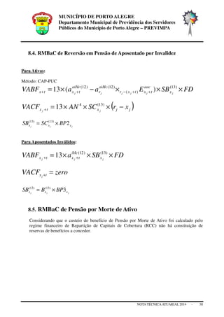 MUNICÍPIO DE PORTO ALEGRE
Departamento Municipal de Previdência dos Servidores
Públicos do Município de Porto Alegre – PREVIMPA
NOTA TÉCNICAATUARIAL 2014 - 30
8.4. RMBaC de Reversão em Pensão de Aposentado por Invalidez
Para Ativos:
Método: CAP-PUC
FDSBEaaVABF jjjjjj x
aac
txtxr
aiHc
r
aiHc
txtx ×××−×= ++−++
)13(
)(
)12()12(
)(13
( )jjxtx xrSCANVACF jj
−×××=+
)13(4
13
jjj xxx BPSCSB 2)13()13(
×=
Para Aposentados Inválidos:
FDSBaVABF jjj x
iHc
txtx ×××= ++
)13()12(
13
zeroVACF txj
=+
jjj xxx BPBSB 3)13()13(
×=
8.5. RMBaC de Pensão por Morte de Ativo
Considerando que o custeio do benefício de Pensão por Morte de Ativo foi calculado pelo
regime financeiro de Repartição de Capitais de Cobertura (RCC) não há constituição de
reservas de benefícios a conceder.
 