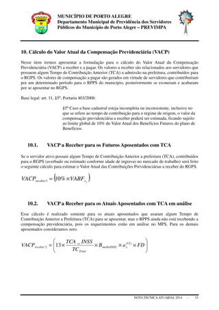 MUNICÍPIO DE PORTO ALEGRE
Departamento Municipal de Previdência dos Servidores
Públicos do Município de Porto Alegre – PREVIMPA
NOTA TÉCNICAATUARIAL 2014 - 33
10. Cálculo do Valor Atual da Compensação Previdenciária (VACP)
Nesse item iremos apresentar a formulação para o cálculo do Valor Atual da Compensação
Previdenciária (VACP) a receber e a pagar. Os valores a receber são relacionados aos servidores que
possuem algum Tempo de Contribuição Anterior (TCA) a admissão na prefeitura, contribuídos para
o RGPS. Os valores de compensação a pagar são gerados em virtude de servidores que contribuíram
por um determinado período para o RPPS do município, posteriormente se exoneram e acabaram
por se aposentar no RGPS.
Base legal: art. 11, §5º, Portaria 403/2008:
§5º Caso a base cadastral esteja incompleta ou inconsistente, inclusive no
que se refere ao tempo de contribuição para o regime de origem, o valor da
compensação previdenciária a receber poderá ser estimada, ficando sujeito
ao limite global de 10% do Valor Atual dos Benefícios Futuros do plano de
Benefícios.
10.1. VACP a Receber para os Futuros Aposentados com TCA
Se o servidor ativo possuir algum Tempo de Contribuição Anterior a prefeitura (TCA), contribuídos
para o RGPS (averbado ou estimado conforme idade de ingresso no mercado de trabalho) será feito
o seguinte cálculo para estimar o Valor Atual das Contribuições Previdenciárias a receber do RGPS.
( )jxreceber VABFVACP ×= %101
10.2. VACP a Receber para os Atuais Aposentados com TCA em análise
Esse cálculo é realizado somente para os atuais aposentados que usaram algum Tempo de
Contribuição Anterior a Prefeitura (TCA) para se aposentar, mas o RPPS ainda não está recebendo a
compensação previdenciária, pois os requerimentos estão em análise no MPS. Para os demais
aposentados consideramos zero.






××××= FDaB
TC
INSSTCA
VACP xmédioINSS
Total
receber
)12(
2
_
13
 