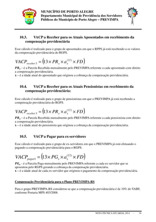 MUNICÍPIO DE PORTO ALEGRE
Departamento Municipal de Previdência dos Servidores
Públicos do Município de Porto Alegre – PREVIMPA
NOTA TÉCNICAATUARIAL 2014 - 34
10.3. VACP a Receber para os Atuais Aposentados em recebimento da
compensação previdenciária
Esse cálculo é realizado para o grupo de aposentados em que o RPPS já está recebendo a os valores
da compensação previdenciária do RGPS.
( )FDaPRVACP xxreceber ×××= )12(
3 13
ࡼࡾ࢞ - é a Parcela Recebida mensalmente pelo PREVIMPA referente a cada aposentado com direito
a compensação previdenciária.
x – é a idade atual do aposentado que originou a cobrança da compensação previdenciária.
10.4. VACP a Receber para os Atuais Pensionistas em recebimento da
compensação previdenciária:
Esse cálculo é realizado para o grupo de pensionistas em que o PREVIMPA já está recebendo a
compensação previdenciária do RGPS.
( )FDaPRVACP xxreceber ×××= )12(
3 13
ࡼࡾ࢞ - é a Parcela Recebida mensalmente pelo PREVIMPA referente a cada pensionista com direito
a compensação previdenciária.
x – é a idade atual do pensionista que originou a cobrança da compensação previdenciária.
10.5. VACP a Pagar para ex-servidores
Esse cálculo é realizado para o grupo de ex-servidores em que o PREVIMPA já está efetuando o
pagando a compensação previdenciária para o RGPS.
( )FDaPGVACP xxpagar ×××= )12(
1 13
ࡼࡳ࢞ - é a Parcela Paga mensalmente pelo PREVIMPA referente a cada ex-servidor que se
aposentou pelo RGPS gerando a cobrança da compensação previdenciária.
x – é a idade atual de cada ex-servidor que originou o pagamento da compensação previdenciária.
Compensação Previdenciária para o Plano PREVIMPA-RS
Para o grupo PREVIMPA-RS considerou-se que a compensação previdenciária é de 10% do VABF,
conforme Portaria MPS 403/2008.
 
