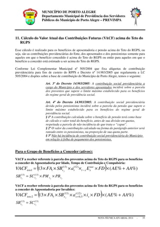 MUNICÍPIO DE PORTO ALEGRE
Departamento Municipal de Previdência dos Servidores
Públicos do Município de Porto Alegre – PREVIMPA
NOTA TÉCNICAATUARIAL 2014 - 35
11. Cálculo do Valor Atual das Contribuições Futuras (VACF) acima do Teto do
RGPS
Esse cálculo é realizado para os benefícios de aposentadoria e pensão acima do Teto do RGPS, ou
seja, são as contribuições previdenciárias do Ente, dos aposentados e dos pensionistas somente para
aqueles em que o benefício concedido é acima do Teto do RGPS ou então para aqueles em que o
benefício a conceder está estimado a ser acima do Teto do RGPS.
Conforme Lei Complementar Municipal nº 505/2004 que fixa alíquotas de contribuição
previdenciária para fins de custeio do RPPS e Decreto nº 14.983/2005 que regulamenta a LC
505/2004 e dispões sobre a base de contribuição do Município de Porto Alegre, temos o seguinte:
Art. 3º do Decreto 14.983/2005: A contribuição social previdenciária a
cargo do Município e dos servidores aposentados incidirá sobre a parcela
dos proventos que supere o limite máximo estabelecido para os benefícios
do regime geral de previdência social.
Art. 4º do Decreto 14.983/2005: A contribuição social previdenciária
devida pelos pensionistas incidirá sobre a parcela da pensão que supere o
limite máximo estabelecido para os benefícios do regime geral de
previdência social.
§ 1º A contribuição calculada sobre o benefício de pensão terá como base
de cálculo o valor total do benefício, antes de sua divisão em quotas,
respeitada a parcela de não incidência de que trata o “caput”.
§ 2º O valor da contribuição calculado na forma do parágrafo anterior será
rateado entre os pensionistas, na proporção de sua quota parte.
§ 3º Não há incidência de contribuição social previdenciária do Município
em relação à folha de pagamento dos pensionistas.
Para o Grupo de Benefícios a Conceder (ativos):
VACF a receber referente à parcela dos proventos acima do Teto do RGPS para os benefícios
a conceder de Aposentadoria por Idade, Tempo de Contribuição e Compulsória:
( ) %)%(13 )12()13(
11 AAAEFDEaSBFAVACF aac
xxrrxteto j
+××××××= −
jjjj xxxx PBPMSCSB ××= )13()13(
VACF a receber referente à parcela dos proventos acima do Teto do RGPS para os benefícios
a conceder de Aposentadoria por Invalidez:
( ) %)%(13 )12(
5,0
)13(
32 AAAEFDiaSBFAVACF x
i
xxteto j
+××××××= +
)13()13(
jj xx SCSB =
 