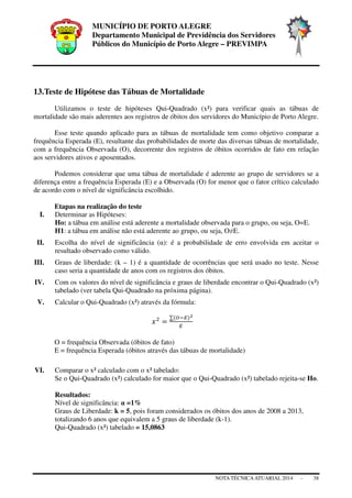 MUNICÍPIO DE PORTO ALEGRE
Departamento Municipal de Previdência dos Servidores
Públicos do Município de Porto Alegre – PREVIMPA
NOTA TÉCNICAATUARIAL 2014 - 38
13.Teste de Hipótese das Tábuas de Mortalidade
Utilizamos o teste de hipóteses Qui-Quadrado (x²) para verificar quais as tábuas de
mortalidade são mais aderentes aos registros de óbitos dos servidores do Município de Porto Alegre.
Esse teste quando aplicado para as tábuas de mortalidade tem como objetivo comparar a
frequência Esperada (E), resultante das probabilidades de morte das diversas tábuas de mortalidade,
com a frequência Observada (O), decorrente dos registros de óbitos ocorridos de fato em relação
aos servidores ativos e aposentados.
Podemos considerar que uma tábua de mortalidade é aderente ao grupo de servidores se a
diferença entre a frequência Esperada (E) e a Observada (O) for menor que o fator crítico calculado
de acordo com o nível de significância escolhido.
Etapas na realização do teste
I. Determinar as Hipóteses:
Ho: a tábua em análise está aderente a mortalidade observada para o grupo, ou seja, O=E.
H1: a tábua em análise não está aderente ao grupo, ou seja, O≠E.
II. Escolha do nível de significância (α): é a probabilidade de erro envolvida em aceitar o
resultado observado como válido.
III. Graus de liberdade: (k – 1) é a quantidade de ocorrências que será usado no teste. Nesse
caso seria a quantidade de anos com os registros dos óbitos.
IV. Com os valores do nível de significância e graus de liberdade encontrar o Qui-Quadrado (x²)
tabelado (ver tabela Qui-Quadrado na próxima página).
V. Calcular o Qui-Quadrado (x²) através da fórmula:
O = frequência Observada (óbitos de fato)
E = frequência Esperada (óbitos através das tábuas de mortalidade)
VI. Comparar o x² calculado com o x² tabelado:
Se o Qui-Quadrado (x²) calculado for maior que o Qui-Quadrado (x²) tabelado rejeita-se Ho.
Resultados:
Nível de significância: α =1%
Graus de Liberdade: k = 5, pois foram considerados os óbitos dos anos de 2008 a 2013,
totalizando 6 anos que equivalem a 5 graus de liberdade (k-1).
Qui-Quadrado (x²) tabelado = 15,0863
 