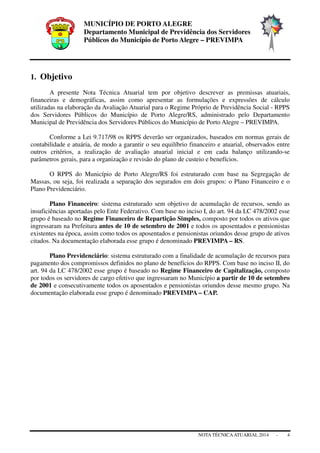 MUNICÍPIO DE PORTO ALEGRE
Departamento Municipal de Previdência dos Servidores
Públicos do Município de Porto Alegre – PREVIMPA
NOTA TÉCNICAATUARIAL 2014 - 4
1. Objetivo
A presente Nota Técnica Atuarial tem por objetivo descrever as premissas atuariais,
financeiras e demográficas, assim como apresentar as formulações e expressões de cálculo
utilizadas na elaboração da Avaliação Atuarial para o Regime Próprio de Previdência Social - RPPS
dos Servidores Públicos do Município de Porto Alegre/RS, administrado pelo Departamento
Municipal de Previdência dos Servidores Públicos do Município de Porto Alegre – PREVIMPA.
Conforme a Lei 9.717/98 os RPPS deverão ser organizados, baseados em normas gerais de
contabilidade e atuária, de modo a garantir o seu equilíbrio financeiro e atuarial, observados entre
outros critérios, a realização de avaliação atuarial inicial e em cada balanço utilizando-se
parâmetros gerais, para a organização e revisão do plano de custeio e benefícios.
O RPPS do Município de Porto Alegre/RS foi estruturado com base na Segregação de
Massas, ou seja, foi realizada a separação dos segurados em dois grupos: o Plano Financeiro e o
Plano Previdenciário.
Plano Financeiro: sistema estruturado sem objetivo de acumulação de recursos, sendo as
insuficiências aportadas pelo Ente Federativo. Com base no inciso I, do art. 94 da LC 478/2002 esse
grupo é baseado no Regime Financeiro de Repartição Simples, composto por todos os ativos que
ingressaram na Prefeitura antes de 10 de setembro de 2001 e todos os aposentados e pensionistas
existentes na época, assim como todos os aposentados e pensionistas oriundos desse grupo de ativos
citados. Na documentação elaborada esse grupo é denominado PREVIMPA – RS.
Plano Previdenciário: sistema estruturado com a finalidade de acumulação de recursos para
pagamento dos compromissos definidos no plano de benefícios do RPPS. Com base no inciso II, do
art. 94 da LC 478/2002 esse grupo é baseado no Regime Financeiro de Capitalização, composto
por todos os servidores de cargo efetivo que ingressaram no Município a partir de 10 de setembro
de 2001 e consecutivamente todos os aposentados e pensionistas oriundos desse mesmo grupo. Na
documentação elaborada esse grupo é denominado PREVIMPA – CAP.
 