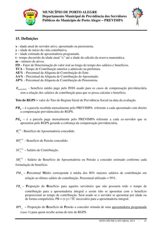 MUNICÍPIO DE PORTO ALEGRE
Departamento Municipal de Previdência dos Servidores
Públicos do Município de Porto Alegre – PREVIMPA
NOTA TÉCNICAATUARIAL 2014 - 41
15. Definições
x - idade atual do servidor ativo, aposentado ou pensionista.
y – idade de início da vida contributiva.
r – idade estimada de aposentadoria programada.
t - tempo decorrido da idade atual “x” até a idade do cálculo da reserva matemática.
m – número de ativos.
FD – Fator de Determinação do valor real ao longo do tempo dos salários e benefícios.
TCA – Tempo de Contribuição anterior a admissão na prefeitura.
AE% - Percentual da Alíquota de Contribuição do Ente.
AA% - Percentual da Alíquota de Contribuição do Aposentado.
AP% - Percentual da Alíquota de Contribuição do Pensionista.
médioINSSB - benefício médio pago pelo INSS usado para os casos de compensação previdenciária
sem a relação dos salários de contribuição para que se possa calcular o benefício.
Teto do RGPS = valor do Teto do Regime Geral de Previdência Social na data da avaliação.
ࡼࡾ࢞ – é a parcela recebida mensalmente pelo PREVIMPA referente a cada aposentado com direito
a compensação previdenciária do RGPS.
ࡼࡳ࢞ – é a parcela paga mensalmente pelo PREVIMPA referente a cada ex-servidor que se
aposentou pelo RGPS gerando a cobrança da compensação previdenciária.
)13(
jxB - Benefício de Aposentadoria concedido.
)13(
jxBP - Benefício de Pensão concedido.
)13(
jxSC – Salário de Contribuição.
)13(
jxSB - Salário de Benefício de Aposentadoria ou Pensão a conceder estimado conforme cada
formulação de benefício.
jxPM – Percentual Médio corresponde à média dos 80% maiores salários de contribuição em
relação ao último salário de contribuição. Percentual utilizado = 95%.
jxPB – Proporção do Benefício para aqueles servidores que não possuem todo o tempo de
contribuição para a aposentadoria integral e assim irão se aposentar com o benefício
proporcional ao tempo de contribuição. Será usado se o servidor se aposentar por idade ou
de forma compulsória. PB = (r-y) / TC necessário para a aposentadoria integral.
jxBP1 – Proporção do Benefício de Pensão a conceder oriunda de uma aposentadoria programada
(caso 1) para quem recebe acima do teto do RGPS.
 