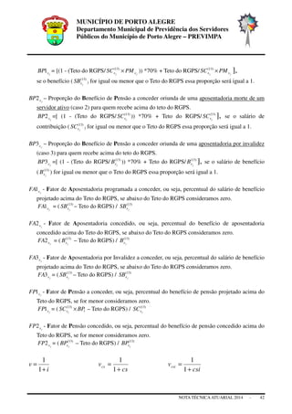 MUNICÍPIO DE PORTO ALEGRE
Departamento Municipal de Previdência dos Servidores
Públicos do Município de Porto Alegre – PREVIMPA
NOTA TÉCNICAATUARIAL 2014 - 42
jxBP1 = [(1 - (Teto do RGPS/ jj xx PMSC ×)13(
)) *70% + Teto do RGPS/ jj xx PMSC ×)13(
],
se o benefício ( )13(
jxSB ) for igual ou menor que o Teto do RGPS essa proporção será igual a 1.
jxBP2 – Proporção do Benefício de Pensão a conceder oriunda de uma aposentadoria morte de um
servidor ativo (caso 2) para quem recebe acima do teto do RGPS.
jxBP2 =[ (1 - (Teto do RGPS/ )13(
jxSC )) *70% + Teto do RGPS/ )13(
jxSC ], se o salário de
contribuição ( )13(
jxSC ) for igual ou menor que o Teto do RGPS essa proporção será igual a 1.
jxBP3 – Proporção do Benefício de Pensão a conceder oriunda de uma aposentadoria por invalidez
(caso 3) para quem recebe acima do teto do RGPS.
jxBP3 =[ (1 - (Teto do RGPS/ )13(
jxB )) *70% + Teto do RGPS/ )13(
jxB ], se o salário de benefício
( )13(
jxB ) for igual ou menor que o Teto do RGPS essa proporção será igual a 1.
jxFA1 - Fator de Aposentadoria programada a conceder, ou seja, percentual do salário de benefício
projetado acima do Teto do RGPS, se abaixo do Teto do RGPS consideramos zero.
jxFA1 = ( )13(
jxSB – Teto do RGPS) / )13(
jxSB
jxFA2 - Fator de Aposentadoria concedido, ou seja, percentual do benefício de aposentadoria
concedido acima do Teto do RGPS, se abaixo do Teto do RGPS consideramos zero.
jxFA2 = ( )13(
jxB – Teto do RGPS) / )13(
jxB
jxFA3 - Fator de Aposentadoria por Invalidez a conceder, ou seja, percentual do salário de benefício
projetado acima do Teto do RGPS, se abaixo do Teto do RGPS consideramos zero.
jxFA3 = ( )13(
jxSB – Teto do RGPS) / )13(
jxSB
jxFP1 - Fator de Pensão a conceder, ou seja, percentual do benefício de pensão projetado acima do
Teto do RGPS, se for menor consideramos zero.
jxFP1 = ( 1
)13(
BPSC jx × – Teto do RGPS) / )13(
jxSC
jxFP2 - Fator de Pensão concedido, ou seja, percentual do benefício de pensão concedido acima do
Teto do RGPS, se for menor consideramos zero.
jxFP2 = ( )13(
jxBP – Teto do RGPS) / )13(
jxBP
i
v
+
=
1
1
cs
vcs
+
=
1
1
csi
vcsi
+
=
1
1
 