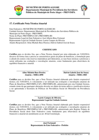 MUNICÍPIO DE PORTO ALEGRE
Departamento Municipal de Previdência dos Servidores
Públicos do Município de Porto Alegre – PREVIMPA
NOTA TÉCNICAATUARIAL 2014 - 45
17. Certificado Nota Técnica Atuarial
Ente Federativo: MUNICÍPIO DE PORTO ALEGRE-RS
Unidade Gestora: Departamento Municipal de Previdência dos Servidores Públicos do
Município de Porto Alegre - PREVIMPA
Nome do Plano: PREVIMPA-CAP e PREVIMPA-RS
Representante Legal do Ente Federativo: José Alberto Réus Fortunati
Representante Legal da Unidade Gestora: Laerte Campos de Oliveira
Atuário Responsável: Aline Michele Buss Pereira e Dalvin Gabriel José de Souza
CERTIFICADO
Certifico para os devidos fins, que a Nota Técnica Atuarial por mim elaborada em 31/03/2014,
descreve de forma clara e precisa as características gerais do plano de benefícios, a formulação para
o cálculo do custeio e das reservas matemáticas previdenciárias, as suas bases técnicas e premissas a
serem utilizadas nas avaliações e reavaliações atuariais, como fundamento para observância do
equilíbrio financeiro e atuarial.
________________________________ ___________________________
Aline Michele Buss Pereira Dalvin Gabriel José de Souza
Atuária – MIBA 2090 Atuário – MIBA 1003
Certifico para os devidos fins, que a Nota Técnica Atuarial elaborada pelo Atuário responsável
técnico, em 31/03/2014, é o documento a ser utilizado nas avaliações e reavaliações atuariais do
Plano de Benefícios PREVIMPA-CAP e PREVIMPA-RS, administrado por esta Unidade Gestora,
estando ciente de que quaisquer alterações deverão ser objeto de termo aditivo e justificativa técnica
a ser apresentada à Secretaria de Políticas de Previdência Social do Ministério da Previdência
Social.
______________________________
Laerte Campos de Oliveira
Representante Legal da Unidade Gestora
Certifico para os devidos fins, que a Nota Técnica Atuarial elaborada pelo Atuário responsável
técnico, em 31/03/2014, é o documento a ser utilizado nas avaliações e reavaliações atuariais do
Plano de Benefícios PREVIMPA-CAP e PREVIMPA-RS, administrado pelo Regime Próprio de
Previdência Social deste Ente Federativo como fundamento para observância do equilíbrio
financeiro e atuarial em atendimento ao art. 40 da Constituição.
______________________________
José Fortunati
Representante do Ente Federativo - Prefeito
 