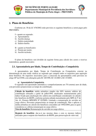 MUNICÍPIO DE PORTO ALEGRE
Departamento Municipal de Previdência dos Servidores
Públicos do Município de Porto Alegre – PREVIMPA
NOTA TÉCNICAATUARIAL 2014 - 5
2. Plano de Benefícios
Conforme art. 30 da LC 478/2002 estão previstos os seguintes benefícios a serem pagos pelo
PREVIMPA:
I – quanto ao segurado:
a) Aposentadoria
b) Auxílio-doença
c) Salário-maternidade
d) Salário-família
II – quanto ao beneficiário:
a) Pensão por morte;
b) Auxílio-reclusão;
O plano de benefícios será dividido da seguinte forma para cálculo dos custos e reservas
matemáticas, quando necessário:
2.1. Aposentadoria por Idade, Tempo de Contribuição e Compulsória
A aposentadoria por Idade, Tempo de Contribuição ou Compulsória consiste na
determinação de uma renda vitalícia ao segurado que cumpriu todos os requisitos para aquisição
deste benefício. Os requisitos necessários para a concessão da aposentadoria estão previstos no
artigo 40º da CF/88, com alterações pela EC 20/1998, EC 41/2003 e EC 47/2005.
a) Aposentadoria Compulsória
O segurado será aposentado automática e compulsoriamente aos 70 (setenta) anos de idade,
com proventos proporcionais ao tempo de contribuição.
Cálculo do benefício: média aritmética simples dos 80% maiores salários de
contribuição efetuados a partir de julho/1994, atualizados monetariamente pelo
índice fixado para atualização dos salários-de-contribuição considerados no cálculo
dos benefícios do RGPS, conforme portaria editada mensalmente pelo MPS (§ 2º do
Art. 61, Portaria MPS/SPS Nº 02/2009). Limitado a remuneração do servidor no
cargo efetivo. Proventos proporcionais ao tempo de contribuição. Não e aplicou a
média aritmética no cálculo dos benefícios concedidos até 19/02/2004, para os quais
considerou-se a última remuneração no cargo efetivo.
Teto do benefício: Remuneração do servidor no cargo efetivo.
Reajuste do benefício: dar-se-á nas mesmas datas e com os mesmos índices
utilizados para o reajuste dos benefícios do RGPS, para preservação do valor real.
 